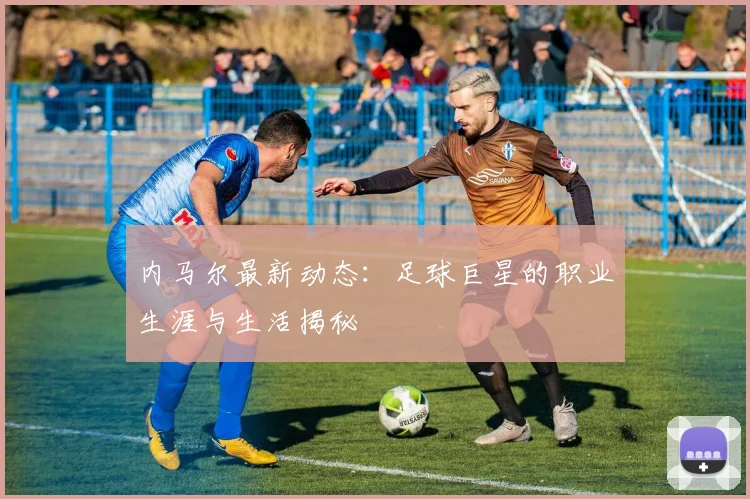 内马尔最新动态:足球巨星的职业生涯与生活揭秘