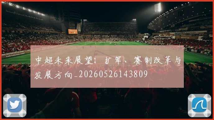 中超未来展望:扩军、赛制改革与发展方向_20260526143809