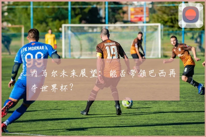 内马尔未来展望：能否带领巴西再夺世界杯？