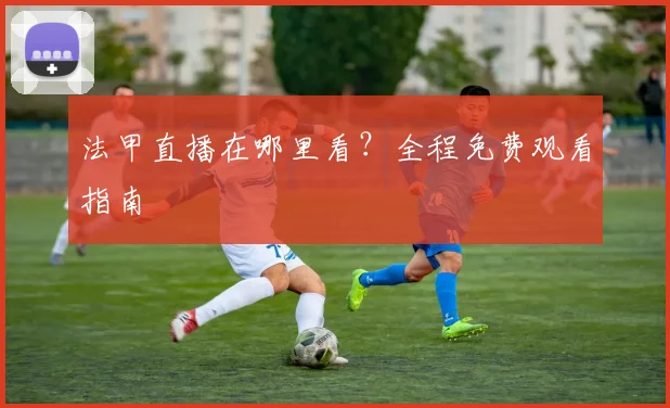 法甲直播在哪里看?全程免费观看指南