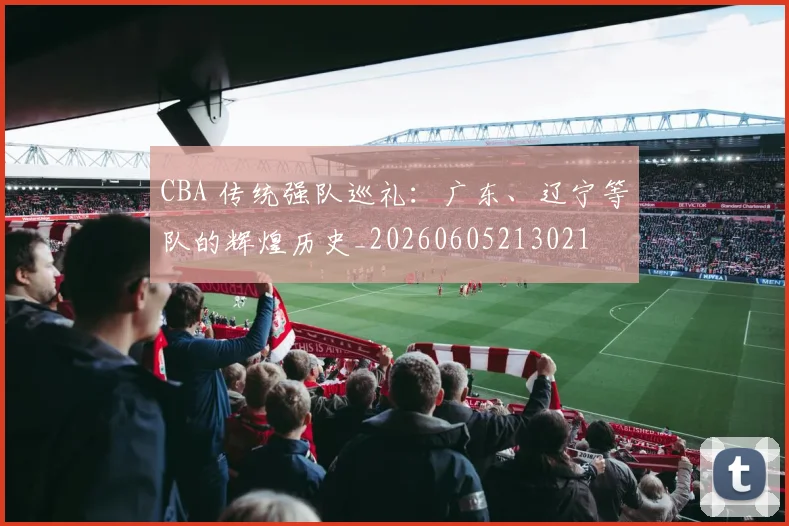 CBA 传统强队巡礼：广东、辽宁等队的辉煌历史_20260605213021