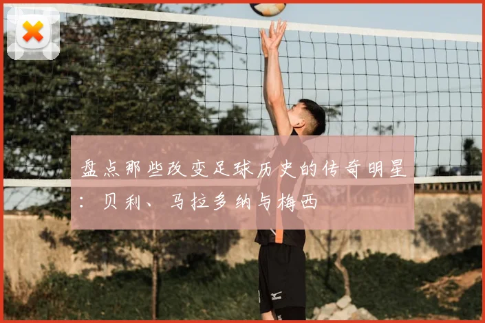 盘点那些改变足球历史的传奇明星:贝利、马拉多纳与梅西