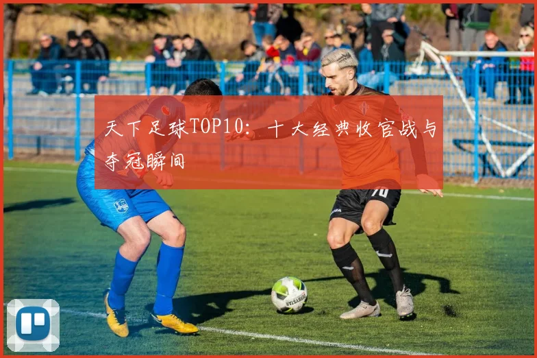 天下足球TOP10:十大经典收官战与夺冠瞬间