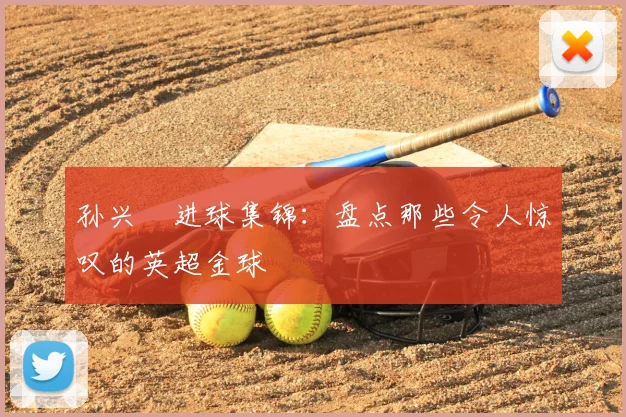 孙兴慜进球集锦：盘点那些令人惊叹的英超金球