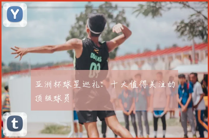 亚洲杯球星巡礼：十大值得关注的顶级球员