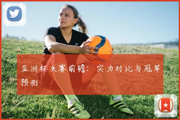 亚洲杯决赛前瞻:实力对比与冠军预测