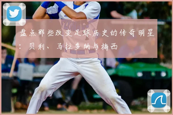 盘点那些改变足球历史的传奇明星：贝利、马拉多纳与梅西